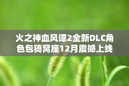 火之神血风谭2全新DLC角色包猗窝座12月震撼上线！