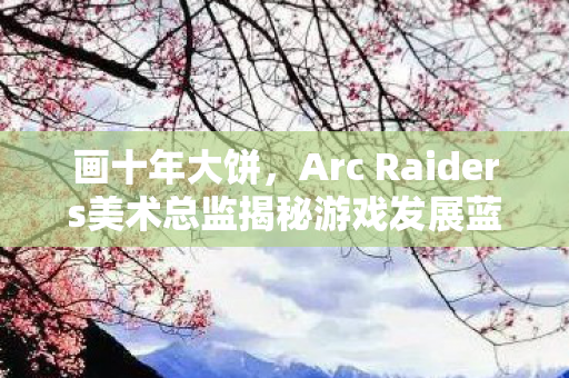 画十年大饼，Arc Raiders美术总监揭秘游戏发展蓝图