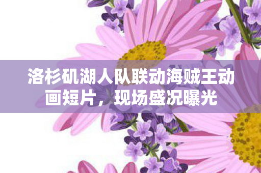 洛杉矶湖人队联动海贼王动画短片，现场盛况曝光