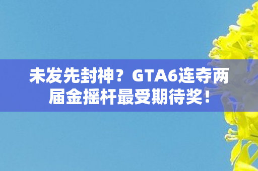 未发先封神？GTA6连夺两届金摇杆最受期待奖！