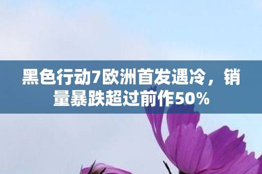 黑色行动7欧洲首发遇冷，销量暴跌超过前作50%