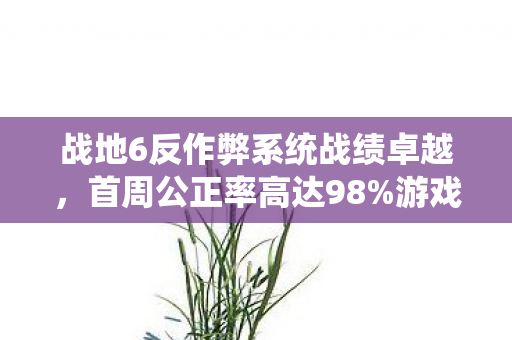 战地6反作弊系统战绩卓越，首周公正率高达98%游戏环境的革命性变革