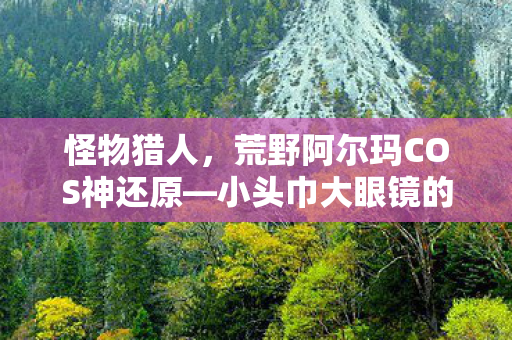 怪物猎人，荒野阿尔玛COS神还原—小头巾大眼镜的魅力