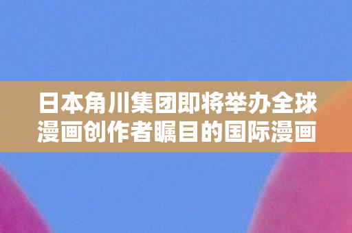 日本角川集团即将举办全球漫画创作者瞩目的国际漫画大赛