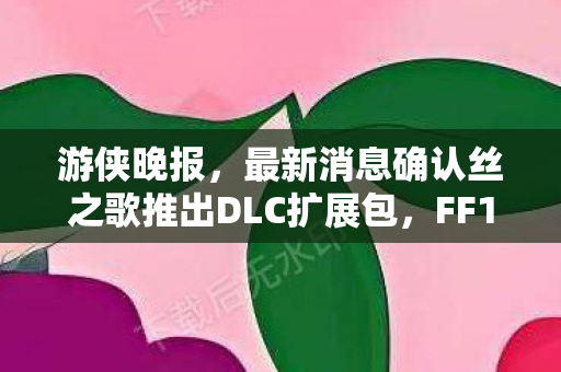 游侠晚报，最新消息确认丝之歌推出DLC扩展包，FF15迎来九周年庆典！