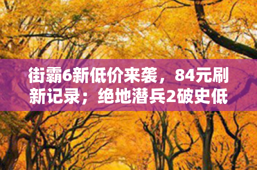 街霸6新低价来袭，84元刷新记录；绝地潜兵2破史低价，玩家狂欢！