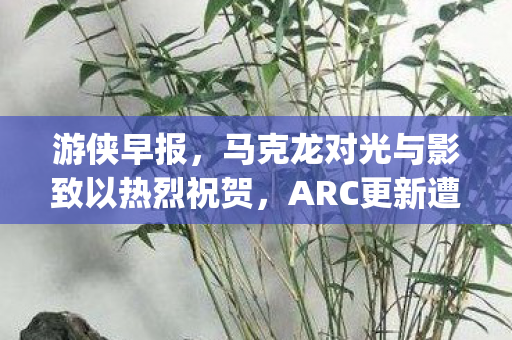游侠早报，马克龙对光与影致以热烈祝贺，ARC更新遭遇新bug挑战