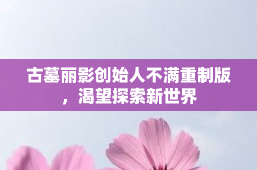 古墓丽影创始人不满重制版，渴望探索新世界