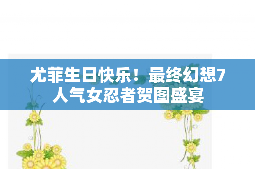 尤菲生日快乐！最终幻想7人气女忍者贺图盛宴