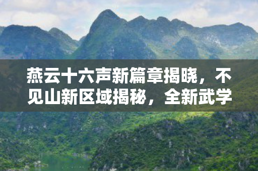 燕云十六声新篇章揭晓，不见山新区域揭秘，全新武学震撼降临