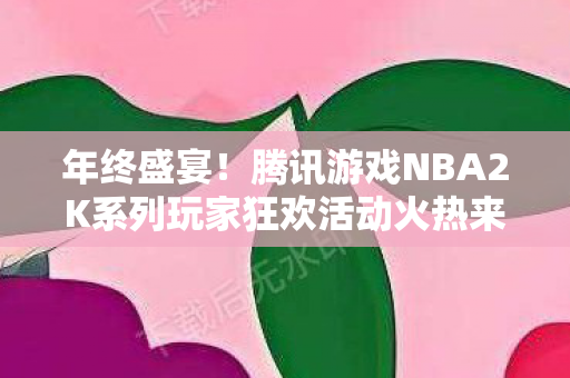 年终盛宴！腾讯游戏NBA2K系列玩家狂欢活动火热来袭