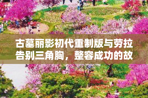 古墓丽影初代重制版与劳拉告别三角胸，整容成功的故事