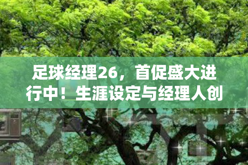 足球经理26，首促盛大进行中！生涯设定与经理人创建系统全面革新升级