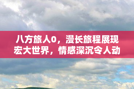 八方旅人0，漫长旅程展现宏大世界，情感深沉令人动容—IGN 9分评价