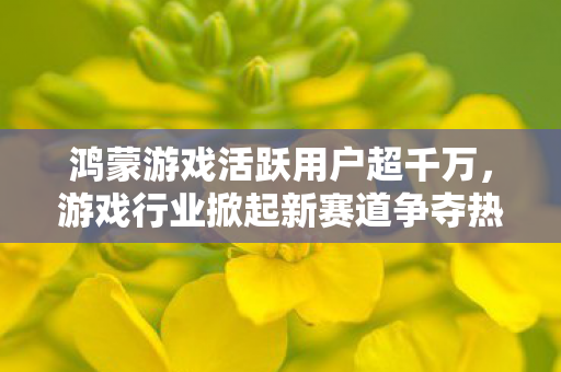 鸿蒙游戏活跃用户超千万，游戏行业掀起新赛道争夺热潮
