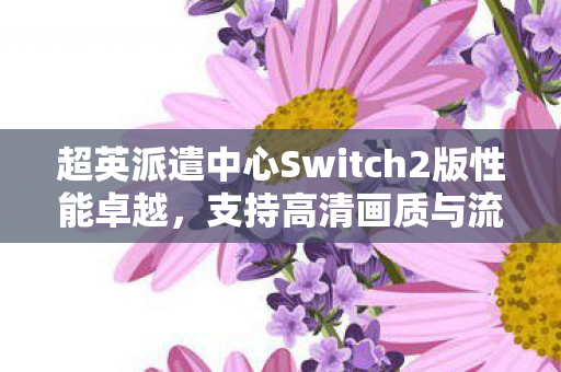 超英派遣中心Switch2版性能卓越，支持高清画质与流畅帧率
