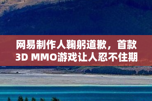 网易制作人鞠躬道歉，首款3D MMO游戏让人忍不住期待