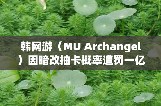 韩网游〈MU Archangel〉因暗改抽卡概率遭罚一亿韩元