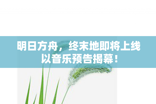 明日方舟，终末地即将上线 以音乐预告揭幕！