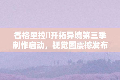 香格里拉・开拓异境第三季制作启动，视觉图震撼发布