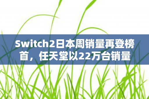 Switch2日本周销量再登榜首，任天堂以22万台销量强势碾压竞争对手