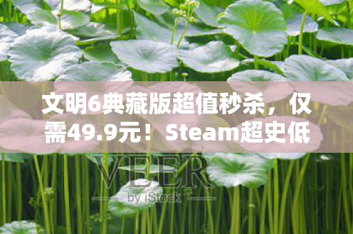 文明6典藏版超值秒杀，仅需49.9元！Steam超史低好评如潮