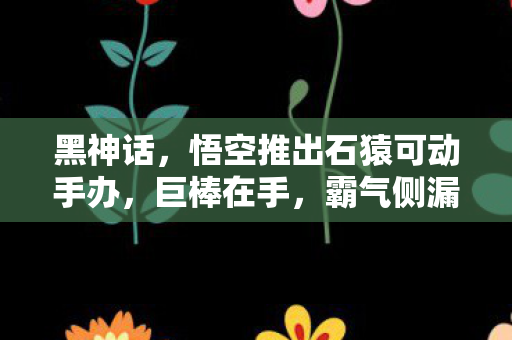 黑神话，悟空推出石猿可动手办，巨棒在手，霸气侧漏！