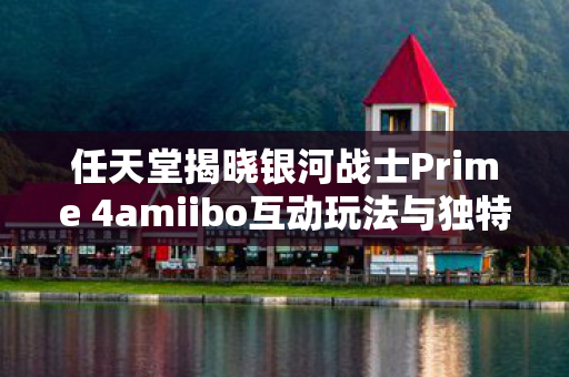 任天堂揭晓银河战士Prime 4amiibo互动玩法与独特功能