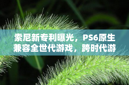 索尼新专利曝光，PS6原生兼容全世代游戏，跨时代游戏体验即将来临