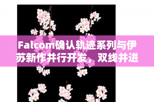 Falcom确认轨迹系列与伊苏新作并行开发，双线并进引领新篇章！