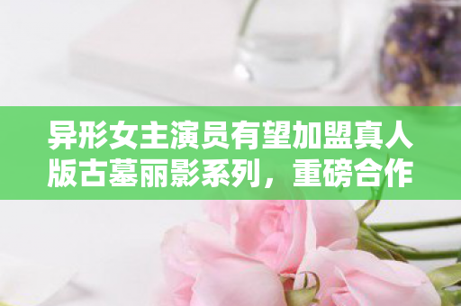 异形女主演员有望加盟真人版古墓丽影系列，重磅合作备受期待