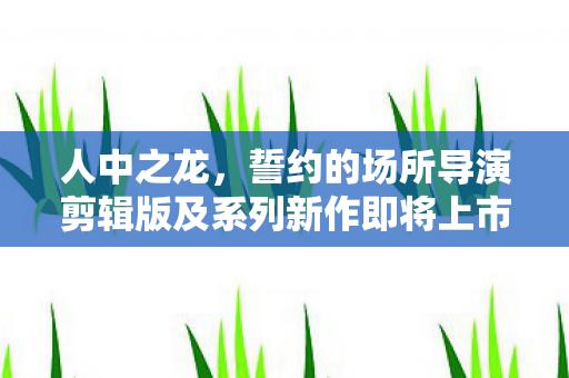 人中之龙，誓约的场所导演剪辑版及系列新作即将上市，旧版用户优惠福利揭晓