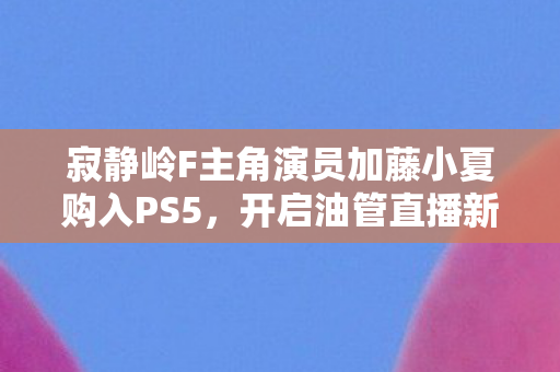 寂静岭F主角演员加藤小夏购入PS5，开启油管直播新篇章