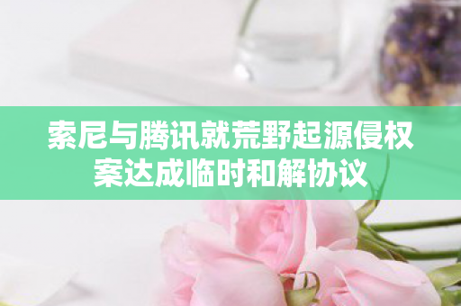 索尼与腾讯就荒野起源侵权案达成临时和解协议