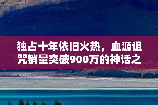 独占十年依旧火热，血源诅咒销量突破900万的神话之旅