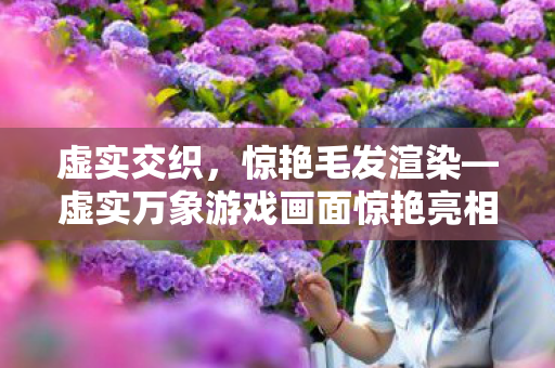 虚实交织，惊艳毛发渲染—虚实万象游戏画面惊艳亮相