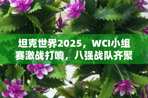 坦克世界2025，WCI小组赛激战打响，八强战队齐聚线下决战在即