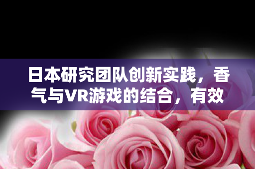 日本研究团队创新实践，香气与VR游戏的结合，有效助力延缓老年痴呆的研究进展