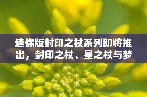 迷你版封印之杖系列即将推出，封印之杖、星之杖与梦之杖周边新品即将亮相！