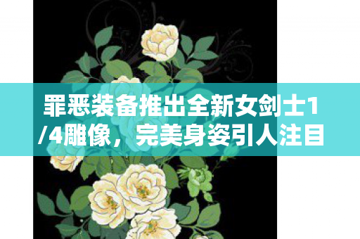 罪恶装备推出全新女剑士1/4雕像，完美身姿引人注目！