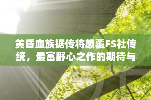 黄昏血族据传将颠覆FS社传统，最富野心之作的期待与猜想
