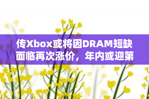 传Xbox或将因DRAM短缺面临再次涨价，年内或迎第三次调价