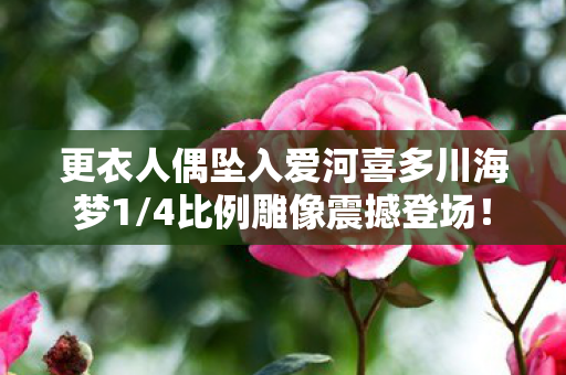 更衣人偶坠入爱河喜多川海梦1/4比例雕像震撼登场！