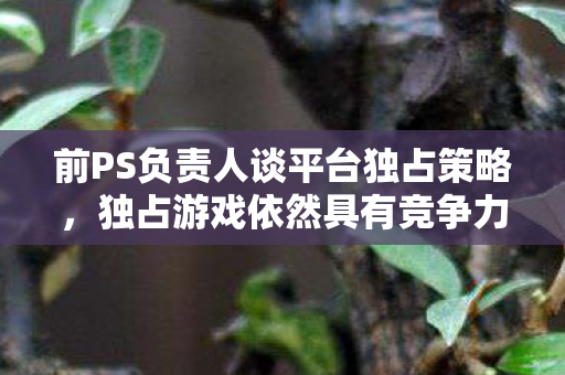 前PS负责人谈平台独占策略，独占游戏依然具有竞争力！