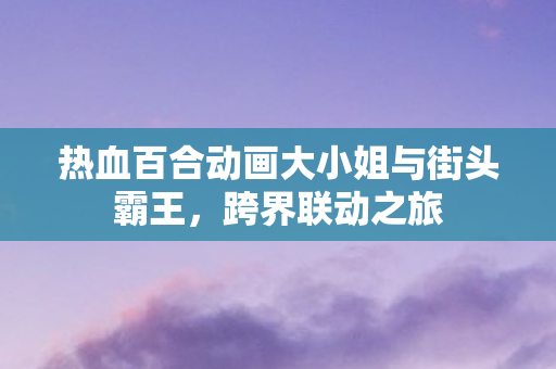 热血百合动画大小姐与街头霸王，跨界联动之旅