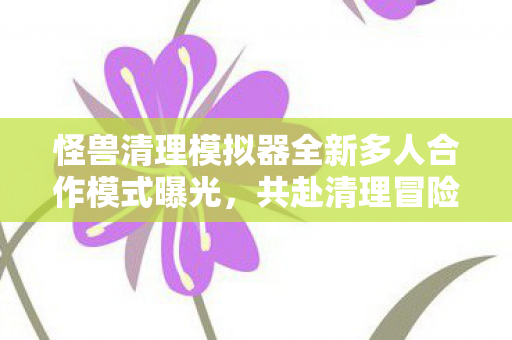 怪兽清理模拟器全新多人合作模式曝光，共赴清理冒险之旅，预计于XXXX年发布