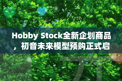 Hobby Stock全新企划商品，初音未来模型预购正式启动！