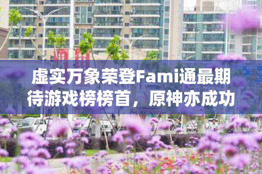 虚实万象荣登Fami通最期待游戏榜榜首，原神亦成功入榜