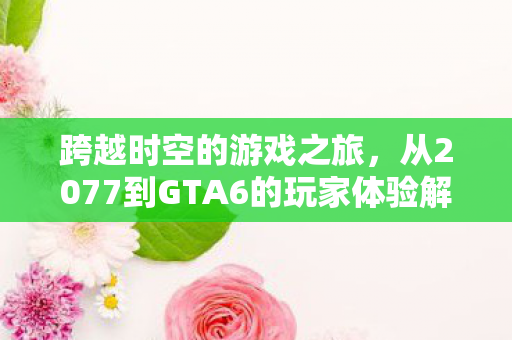 跨越时空的游戏之旅，从2077到GTA6的玩家体验解析