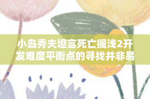 小岛秀夫坦言死亡搁浅2开发难度平衡点的寻找并非易事